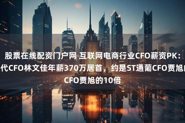 股票在线配资门户网 互联网电商行业CFO薪资PK：赛维时代CFO林文佳年薪370万居首，约是ST通葡CFO贾旭的10倍