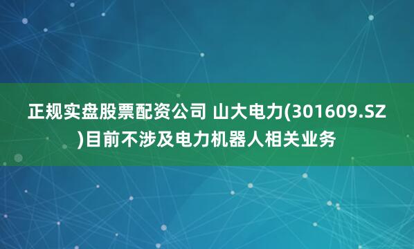 正规实盘股票配资公司 山大电力(301609.SZ)目前不涉及电力机器人相关业务