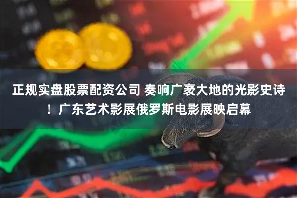 正规实盘股票配资公司 奏响广袤大地的光影史诗！广东艺术影展俄罗斯电影展映启幕