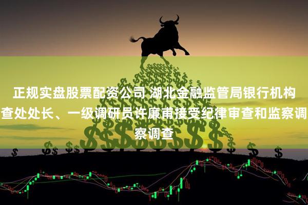 正规实盘股票配资公司 湖北金融监管局银行机构检查处处长、一级调研员许廉甫接受纪律审查和监察调查