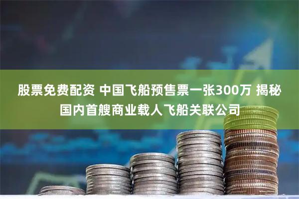 股票免费配资 中国飞船预售票一张300万 揭秘国内首艘商业载人飞船关联公司