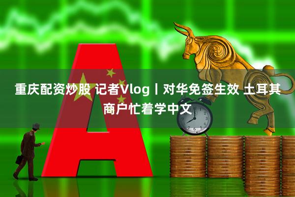 重庆配资炒股 记者Vlog丨对华免签生效 土耳其商户忙着学中文