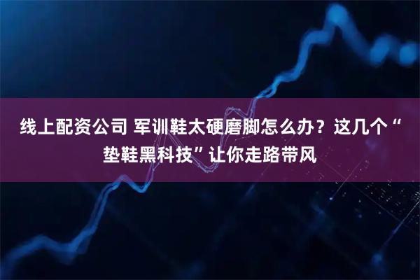 线上配资公司 军训鞋太硬磨脚怎么办？这几个“垫鞋黑科技”让你走路带风