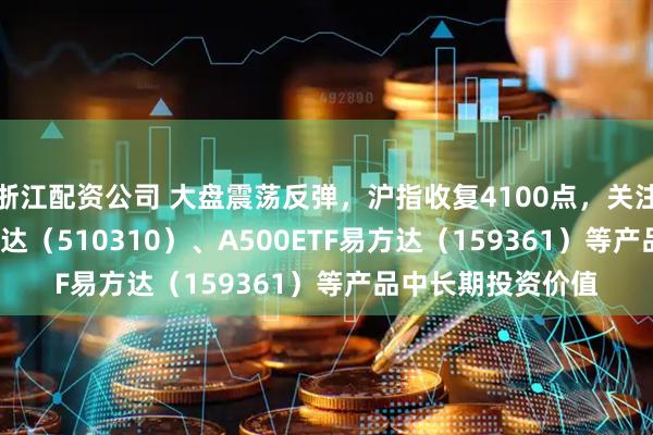 浙江配资公司 大盘震荡反弹，沪指收复4100点，关注沪深300ETF易方达（510310）、A500ETF易方达（159361）等产品中长期投资价值