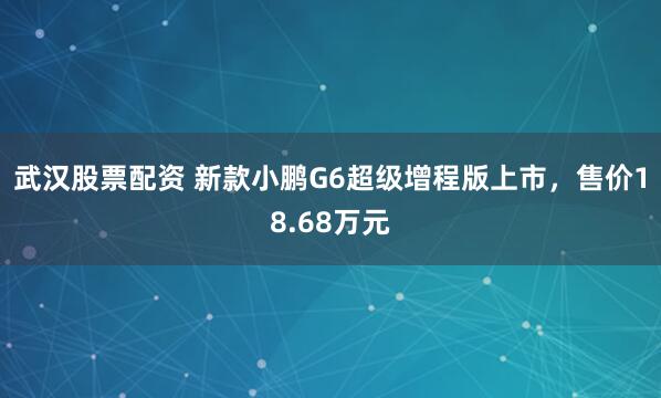 武汉股票配资 新款小鹏G6超级增程版上市，售价18.68万元