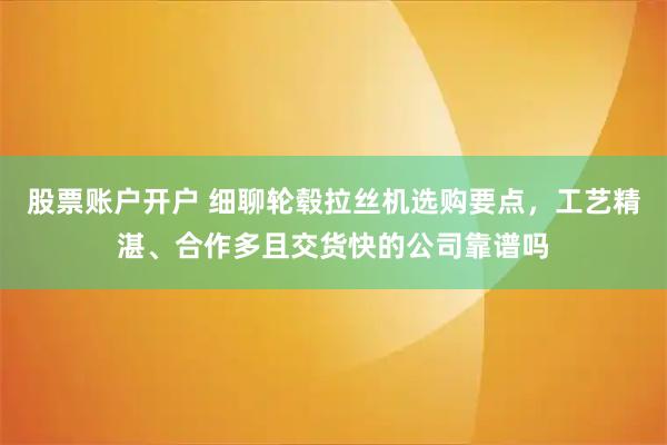 股票账户开户 细聊轮毂拉丝机选购要点，工艺精湛、合作多且交货快的公司靠谱吗