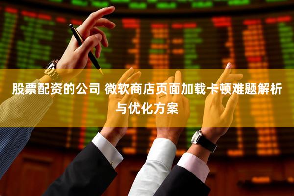股票配资的公司 微软商店页面加载卡顿难题解析与优化方案