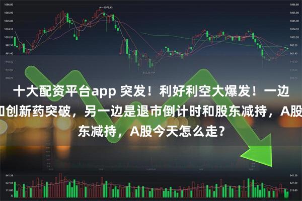 十大配资平台app 突发！利好利空大爆发！一边是千亿订单和创新药突破，另一边是退市倒计时和股东减持，A股今天怎么走？