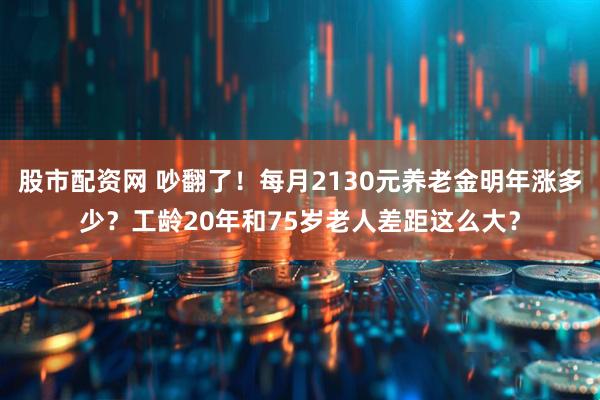 股市配资网 吵翻了！每月2130元养老金明年涨多少？工龄20年和75岁老人差距这么大？
