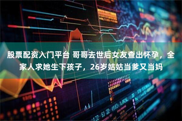 股票配资入门平台 哥哥去世后女友查出怀孕，全家人求她生下孩子，26岁姑姑当爹又当妈