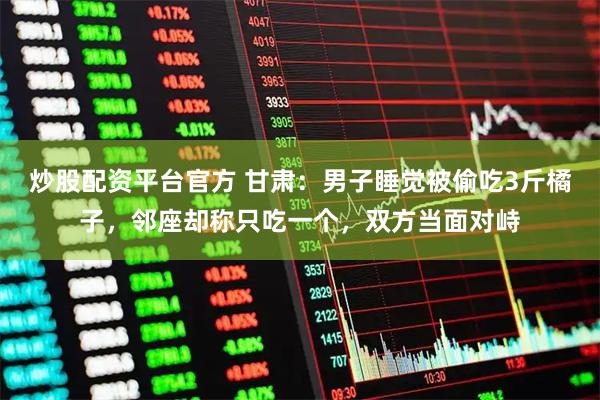 炒股配资平台官方 甘肃：男子睡觉被偷吃3斤橘子，邻座却称只吃一个，双方当面对峙