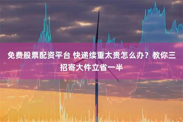免费股票配资平台 快递续重太贵怎么办？教你三招寄大件立省一半
