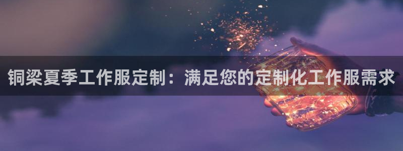 龙8国际官网点此进入|铜梁夏季工作服定制：满足您的定制化工作